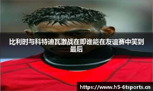 比利时与科特迪瓦激战在即谁能在友谊赛中笑到最后