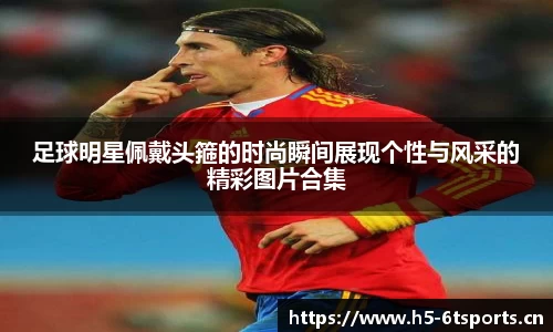 足球明星佩戴头箍的时尚瞬间展现个性与风采的精彩图片合集